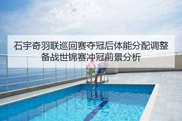 石宇奇羽联巡回赛夺冠后体能分配调整备战世锦赛冲冠前景分析