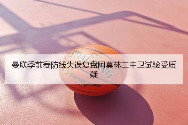 曼联季前赛防线失误复盘阿莫林三中卫试验受质疑