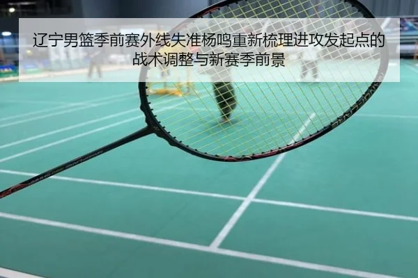 辽宁男篮季前赛外线失准杨鸣重新梳理进攻发起点的战术调整与新赛季前景