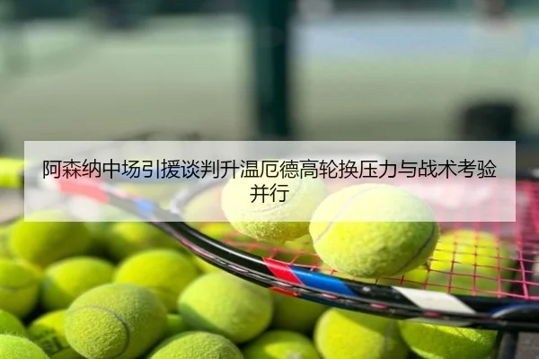 阿森纳中场引援谈判升温厄德高轮换压力与战术考验并行