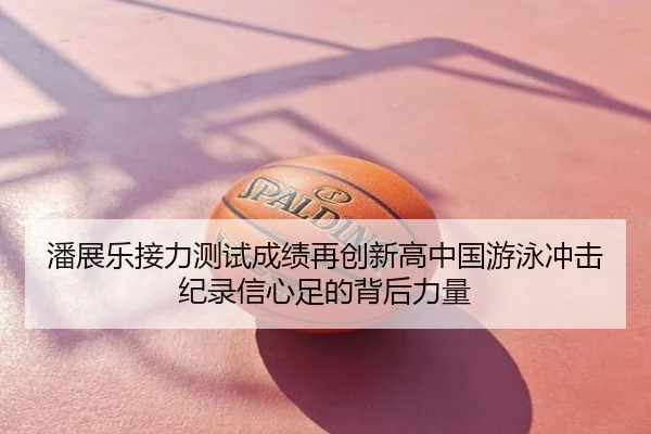 潘展乐接力测试成绩再创新高中国游泳冲击纪录信心足的背后力量
