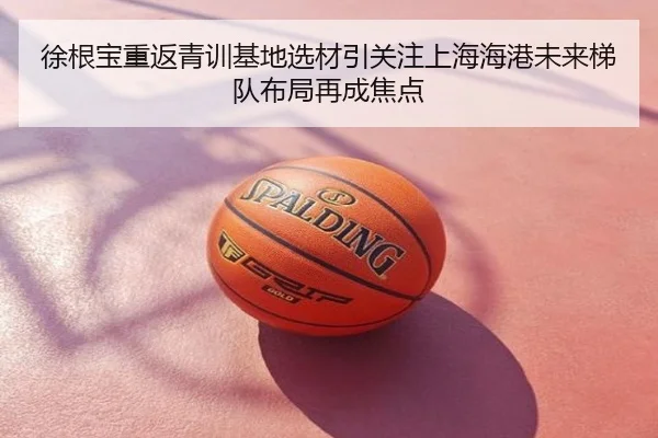 徐根宝重返青训基地选材引关注上海海港未来梯队布局再成焦点