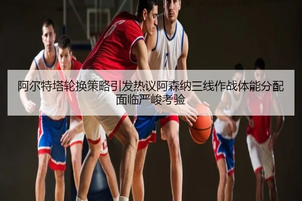 阿尔特塔轮换策略引发热议阿森纳三线作战体能分配面临严峻考验