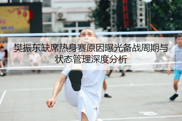 樊振东缺席热身赛原因曝光备战周期与状态管理深度分析