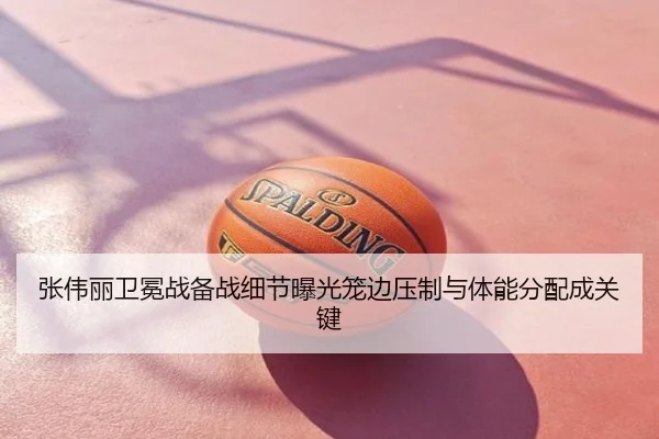 张伟丽卫冕战备战细节曝光笼边压制与体能分配成关键